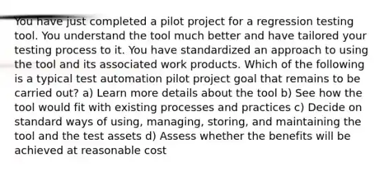 You have just completed a pilot project for a regression testing tool. You understand the tool much better and have tailored your testing process to it. You have standardized an approach to using the tool and its associated work products. Which of the following is a typical test automation pilot project goal that remains to be carried out? a) Learn more details about the tool b) See how the tool would fit with existing processes and practices c) Decide on standard ways of using, managing, storing, and maintaining the tool and the test assets d) Assess whether the benefits will be achieved at reasonable cost