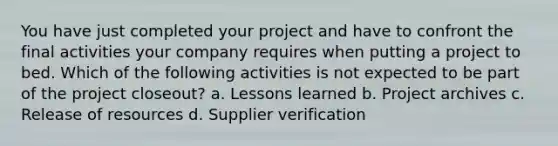 You have just completed your project and have to confront the final activities your company requires when putting a project to bed. Which of the following activities is not expected to be part of the project closeout? a. Lessons learned b. Project archives c. Release of resources d. Supplier verification