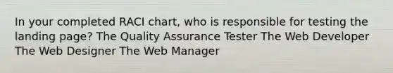 In your completed RACI chart, who is responsible for testing the landing page? The Quality Assurance Tester The Web Developer The Web Designer The Web Manager