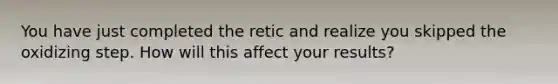 You have just completed the retic and realize you skipped the oxidizing step. How will this affect your results?