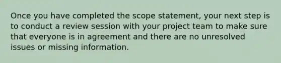 Once you have completed the scope statement, your next step is to conduct a review session with your project team to make sure that everyone is in agreement and there are no unresolved issues or missing information.