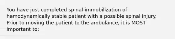 You have just completed spinal immobilization of hemodynamically stable patient with a possible spinal injury. Prior to moving the patient to the ambulance, it is MOST important to: