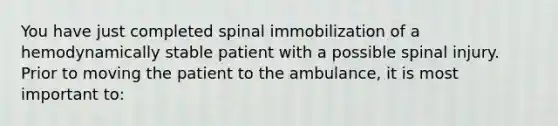 You have just completed spinal immobilization of a hemodynamically stable patient with a possible spinal injury. Prior to moving the patient to the ambulance, it is most important to: