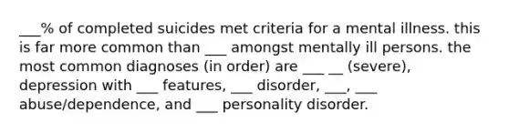 ___% of completed suicides met criteria for a mental illness. this is far more common than ___ amongst mentally ill persons. the most common diagnoses (in order) are ___ __ (severe), depression with ___ features, ___ disorder, ___, ___ abuse/dependence, and ___ personality disorder.