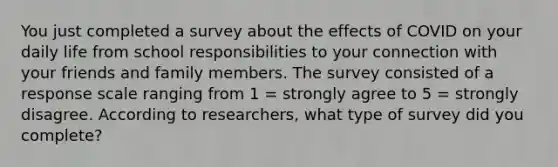 You just completed a survey about the effects of COVID on your daily life from school responsibilities to your connection with your friends and family members. The survey consisted of a response scale ranging from 1 = strongly agree to 5 = strongly disagree. According to researchers, what type of survey did you complete?