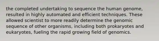 the completed undertaking to sequence the human genome, resulted in highly automated and efficient techniques. These allowed scientist to more readily determine the genomic sequence of other organisms, including both prokaryotes and eukaryotes, fueling the rapid growing field of genomics.