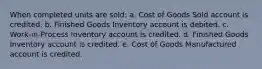 When completed units are sold: a. Cost of Goods Sold account is credited. b. Finished Goods Inventory account is debited. c. Work-in-Process Inventory account is credited. d. Finished Goods Inventory account is credited. e. Cost of Goods Manufactured account is credited.