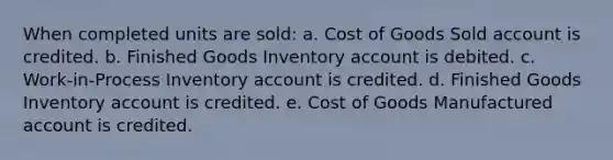 When completed units are sold: a. Cost of Goods Sold account is credited. b. Finished Goods Inventory account is debited. c. Work-in-Process Inventory account is credited. d. Finished Goods Inventory account is credited. e. Cost of Goods Manufactured account is credited.