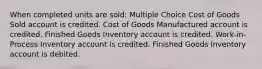 When completed units are sold: Multiple Choice Cost of Goods Sold account is credited. Cost of Goods Manufactured account is credited. Finished Goods Inventory account is credited. Work-in-Process Inventory account is credited. Finished Goods Inventory account is debited.