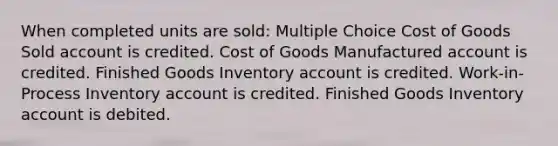 When completed units are sold: Multiple Choice Cost of Goods Sold account is credited. Cost of Goods Manufactured account is credited. Finished Goods Inventory account is credited. Work-in-Process Inventory account is credited. Finished Goods Inventory account is debited.