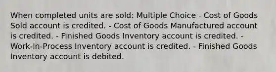 When completed units are sold: Multiple Choice - Cost of Goods Sold account is credited. - Cost of Goods Manufactured account is credited. - Finished Goods Inventory account is credited. - Work-in-Process Inventory account is credited. - Finished Goods Inventory account is debited.