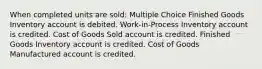 When completed units are sold: Multiple Choice Finished Goods Inventory account is debited. Work-in-Process Inventory account is credited. Cost of Goods Sold account is credited. Finished Goods Inventory account is credited. Cost of Goods Manufactured account is credited.