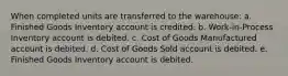 When completed units are transferred to the warehouse: a. Finished Goods Inventory account is credited. b. Work-in-Process Inventory account is debited. c. Cost of Goods Manufactured account is debited. d. Cost of Goods Sold account is debited. e. Finished Goods Inventory account is debited.