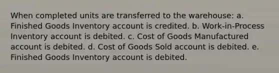 When completed units are transferred to the warehouse: a. Finished Goods Inventory account is credited. b. Work-in-Process Inventory account is debited. c. Cost of Goods Manufactured account is debited. d. Cost of Goods Sold account is debited. e. Finished Goods Inventory account is debited.