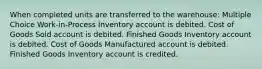 When completed units are transferred to the warehouse: Multiple Choice Work-in-Process Inventory account is debited. Cost of Goods Sold account is debited. Finished Goods Inventory account is debited. Cost of Goods Manufactured account is debited. Finished Goods Inventory account is credited.