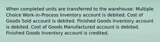 When completed units are transferred to the warehouse: Multiple Choice Work-in-Process Inventory account is debited. Cost of Goods Sold account is debited. Finished Goods Inventory account is debited. Cost of Goods Manufactured account is debited. Finished Goods Inventory account is credited.