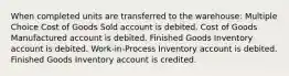 When completed units are transferred to the warehouse: Multiple Choice Cost of Goods Sold account is debited. Cost of Goods Manufactured account is debited. Finished Goods Inventory account is debited. Work-in-Process Inventory account is debited. Finished Goods Inventory account is credited.