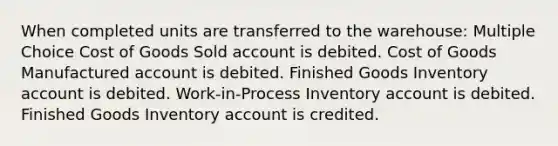 When completed units are transferred to the warehouse: Multiple Choice Cost of Goods Sold account is debited. Cost of Goods Manufactured account is debited. Finished Goods Inventory account is debited. Work-in-Process Inventory account is debited. Finished Goods Inventory account is credited.