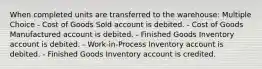 When completed units are transferred to the warehouse: Multiple Choice - Cost of Goods Sold account is debited. - Cost of Goods Manufactured account is debited. - Finished Goods Inventory account is debited. - Work-in-Process Inventory account is debited. - Finished Goods Inventory account is credited.