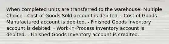 When completed units are transferred to the warehouse: Multiple Choice - Cost of Goods Sold account is debited. - Cost of Goods Manufactured account is debited. - Finished Goods Inventory account is debited. - Work-in-Process Inventory account is debited. - Finished Goods Inventory account is credited.