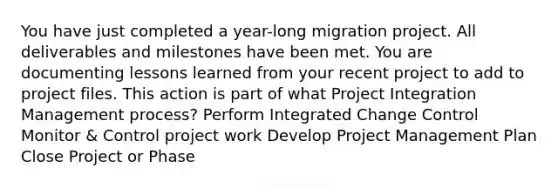 You have just completed a year-long migration project. All deliverables and milestones have been met. You are documenting lessons learned from your recent project to add to project files. This action is part of what Project Integration Management process? Perform Integrated Change Control Monitor & Control project work Develop Project Management Plan Close Project or Phase