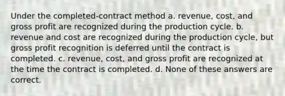 Under the completed-contract method a. revenue, cost, and gross profit are recognized during the production cycle. b. revenue and cost are recognized during the production cycle, but gross profit recognition is deferred until the contract is completed. c. revenue, cost, and gross profit are recognized at the time the contract is completed. d. None of these answers are correct.