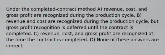 Under the completed-contract method A) revenue, cost, and gross profit are recognized during the production cycle. B) revenue and cost are recognized during the production cycle, but gross profit recognition is deferred until the contract is completed. C) revenue, cost, and gross profit are recognized at the time the contract is completed. D) None of these answers are correct.