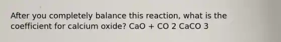 After you completely balance this reaction, what is the coefficient for calcium oxide? CaO + CO 2 CaCO 3