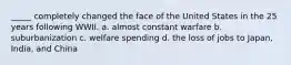 _____ completely changed the face of the United States in the 25 years following WWII. a. almost constant warfare b. suburbanization c. welfare spending d. the loss of jobs to Japan, India, and China