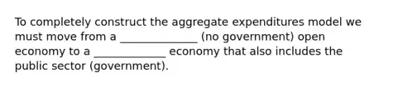 To completely construct the aggregate expenditures model we must move from a ______________ (no government) open economy to a _____________ economy that also includes the public sector (government).