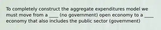 To completely construct the aggregate expenditures model we must move from a ____ (no government) open economy to a ____ economy that also includes the public sector (government)