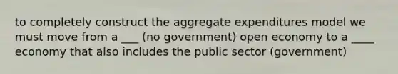 to completely construct the aggregate expenditures model we must move from a ___ (no government) open economy to a ____ economy that also includes the public sector (government)