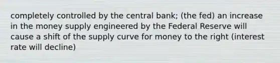 completely controlled by the central bank; (the fed) an increase in the money supply engineered by the Federal Reserve will cause a shift of the supply curve for money to the right (interest rate will decline)