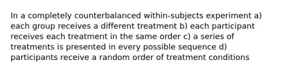 In a completely counterbalanced within-subjects experiment a) each group receives a different treatment b) each participant receives each treatment in the same order c) a series of treatments is presented in every possible sequence d) participants receive a random order of treatment conditions