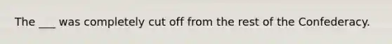 The ___ was completely cut off from the rest of the Confederacy.