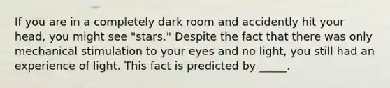 If you are in a completely dark room and accidently hit your head, you might see "stars." Despite the fact that there was only mechanical stimulation to your eyes and no light, you still had an experience of light. This fact is predicted by _____.