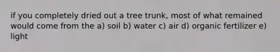 if you completely dried out a tree trunk, most of what remained would come from the a) soil b) water c) air d) organic fertilizer e) light