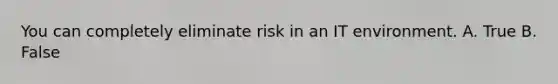 You can completely eliminate risk in an IT environment. A. True B. False