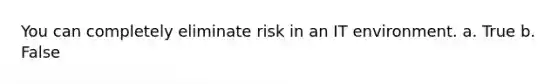 You can completely eliminate risk in an IT environment. a. True b. False