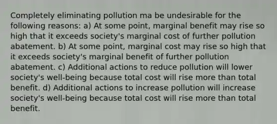 Completely eliminating pollution ma be undesirable for the following reasons: a) At some point, marginal benefit may rise so high that it exceeds society's marginal cost of further pollution abatement. b) At some point, marginal cost may rise so high that it exceeds society's marginal benefit of further pollution abatement. c) Additional actions to reduce pollution will lower society's well-being because total cost will rise more than total benefit. d) Additional actions to increase pollution will increase society's well-being because total cost will rise more than total benefit.