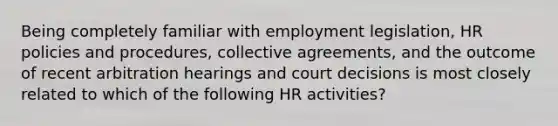 Being completely familiar with employment legislation, HR policies and procedures, collective agreements, and the outcome of recent arbitration hearings and court decisions is most closely related to which of the following HR activities?