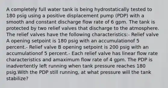 A completely full water tank is being hydrostatically tested to 180 psig using a positive displacement pump (PDP) with a smooth and constant discharge flow rate of 6 gpm. The tank is protected by two relief valves that discharge to the atmosphere. The relief valves have the following characteristics:- Relief valve A opening setpoint is 180 psig with an accumulationof 5 percent.- Relief valve B opening setpoint is 200 psig with an accumulationof 5 percent.- Each relief valve has linear flow rate characteristics and amaximum flow rate of 4 gpm. The PDP is inadvertently left running when tank pressure reaches 180 psig.With the PDP still running, at what pressure will the tank stabilize?