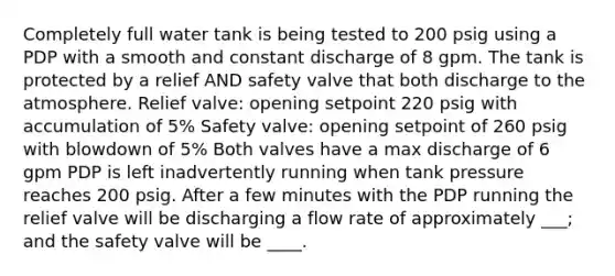 Completely full water tank is being tested to 200 psig using a PDP with a smooth and constant discharge of 8 gpm. The tank is protected by a relief AND safety valve that both discharge to the atmosphere. Relief valve: opening setpoint 220 psig with accumulation of 5% Safety valve: opening setpoint of 260 psig with blowdown of 5% Both valves have a max discharge of 6 gpm PDP is left inadvertently running when tank pressure reaches 200 psig. After a few minutes with the PDP running the relief valve will be discharging a flow rate of approximately ___; and the safety valve will be ____.