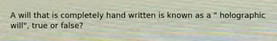 A will that is completely hand written is known as a " holographic will", true or false?