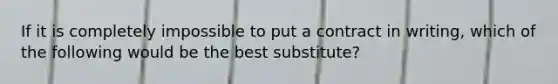 If it is completely impossible to put a contract in writing, which of the following would be the best substitute?