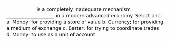 ____________ is a completely inadequate mechanism ____________________ in a modern advanced economy. Select one: a. Money; for providing a store of value b. Currency; for providing a medium of exchange c. Barter; for trying to coordinate trades d. Money; to use as a unit of account