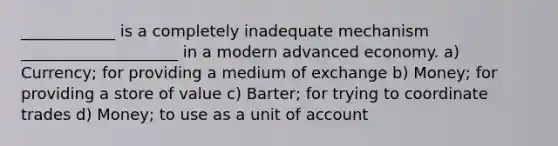 ____________ is a completely inadequate mechanism ____________________ in a modern advanced economy. a) Currency; for providing a medium of exchange b) Money; for providing a store of value c) Barter; for trying to coordinate trades d) Money; to use as a unit of account