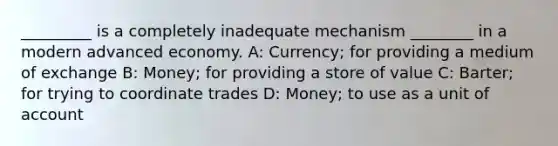 _________ is a completely inadequate mechanism ________ in a modern advanced economy. A: Currency; for providing a medium of exchange B: Money; for providing a store of value C: Barter; for trying to coordinate trades D: Money; to use as a unit of account