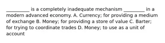 __________ is a completely inadequate mechanism _________ in a modern advanced economy. A. Currency; for providing a medium of exchange B. Money; for providing a store of value C. Barter; for trying to coordinate trades D. Money; to use as a unit of account