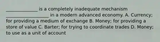 ______________ is a completely inadequate mechanism ___________________ in a modern advanced economy. A. Currency; for providing a medium of exchange B. Money; for providing a store of value C. Barter; for trying to coordinate trades D. Money; to use as a unit of account